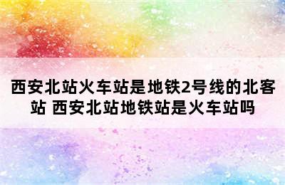 西安北站火车站是地铁2号线的北客站 西安北站地铁站是火车站吗